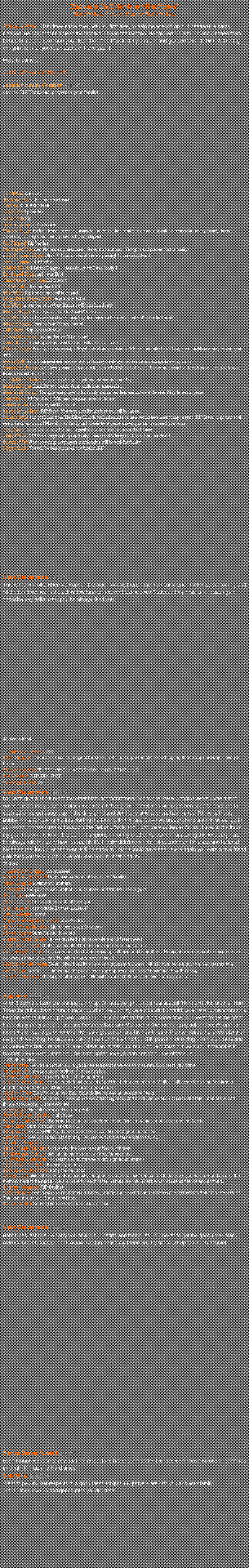 Text Box: Known to his Friends as HardtimesBlack Widows Forever, Forever Black WidowsSkakeys Story:  Hardtimes came over, with my first bike, to help me wrench on it. It needed the carbs cleaned. He said that hell clean the first two, I clean the last two. He picked his arm up and cleaned them, turned to me and said now you clean those so I picked my arm up and glanced towards him. With a big ass grin he said youre an asshole, I love you!!!More to comeFacebook love and support:Jennifer Benau Goggins 6.26.2014~tears~ RIP Hardtimes, prayers to your family! Joe DiMaio RIP dustyStephanie Clymer Rest in peace friend !Jim Yost R I P BROTHER...Troy Hartz Rip brotherJustin Focht RipSteve Hegeman Jr. Rip brotherMarlene Higgins He has always known my name, but in the last few months has wanted to call me Annabelle...so my friend, this is Annabelle, wishing your family peace and you godspeed..Rob Ringstaff Rip brotherDee MoyerPinter Rest I'm peace my dear friend Steve, aka hardtimes! Thoughts and prayers for the family!Linda Benjamin Moyer Oh no!!! I had no idea of Steve's passing!!! I am so saddened.Jason Thompson RIP brother...Michele Slisher Marlene Higgins....that's funny cuz I was Sandy!!!Bev Beissel-Hosler and I was Deb!Cheryl Werner Boughter RIP Steve ♡Carl Weikel Sr. Rip brother!!!!!!!!Mike Miller Rip brother you will be missedRobyn Himmelberger Blank I was bird or kellyBob White he was one of my best friends i will miss him dearlyMarlene Higgins Has anyone talked to Goodie? Is he ok?Bob White Me and goody spent some time together today it's bin hard on both of us but he'll be okMarlene Higgins Good to hear Whitey, love u!Keith Wetzel Rip in peace brotherWayne Schnorrbusch rip brother you'll be missedDanny Bieber So sad rip and prayers for his family and close friendsMarlene Higgins Whitey, my apologies,. I forgot how close you were with Steve...not intentional love, my thoughts and prayers with you bothLeAnn Wolf Stevie Godspeed and prayers to your family you always had a smile and always knew my nameBrenda Fies- Beissel RIP Steve .prayers of strength for you WHITEY and GOODY .I know you were the three Amigos ....oh and happy he remembered my name too.Linette Conrad Gehris He gave good hugs ! I got my last hug back in MayMarlene Higgins Good for you LeAnn Wolf, kinda liked AnnabelleDiane Smith Conrad Thoughts and prayer to his family and his brothers and sisters at the club. May he rest in peace.Clint Albright RIP brother!!! Will miss the good times at the bar!!Daniel Oswald Just Heard, can't believe itKristen Stoss Maurer RIP Steve! You were a really nice buy and will be missed.Lonnie Stroble Just got home from The Biker Church, we had no idea or there would have been many prayers! RIP Steve! May your soul rest in Jesus' arms now! May all your family and friends be at peace knowing he has welcomed you home!Terry Fichter Steve was usually the first to greet a new face. Rest in peace Hard TimesCindy Webber RIP Steve Prayers for your family, Goody and Whitey too!! So sad to hear this!!!Deborah Wise Way too young, my prayers and thoughts will be with his family.Ziggy Schmitt You will be dearly missed, my brother. RIPDean Shakespeare 6.27.2014This is the first bike when we Formed the black widows there's the man our wrench I will miss you dearly and all the fun times we had black widow forever, forever black widows Godspeed my brother will race again someday say hello to my pop he always liked you28 others likedJennifer Benau Goggins ♡♡♡Steve Goggins Yeh we will miss the original bw crew chief... he taught me alot wrenching together in my driveway... love you brother... fttl.Steven Boughter FEARED (AND LOVED) THROUGH OUT THE LANDIgor Kreamer R.I.P. BROTHERDee MoyerPinter  ♡♡Dean Shakespeare 6.27.2014I'd like to give a shout out to my other black widow brothers Bob White Steve Goggins we've come a long way since the early days are black widow family has grown sometimes we forget how important we are to each other we get caught up in the daily grind and don't take time to share how we feel Id like to thank Bobby White for talking me into starting the team With him and Steve we brought hard times in as our go to guy Without those three widows And the Deturck family I wouldn't have gotten as far as I have on the track my goal this year is to win the point championship for my brother Hardtimes I am taking this loss very hard he always tells the story how I saved his life I really didn't do much just pounded on his chest and hollered his name real loud over and over until he came to I wish I could have been there again you were a true friend I will miss you very much I love you Man your brother Shakey38 likedJennifer Benau Goggins love you man!Denise Beaver Russell Hugs to you and all of the racers/ families.Steve Goggins Bwffbw my brothersTroy Hartz Love you Shakey brother, You to Steve and Whitey Love u guys.Joe DiMaio BWF FBWMelissa Oister I'm sorry to hear this!! Love you!Igor Kreamer Great words Brother..L.L.H.&R.Laura Wasylak   ♡♡♡♡Angela Shakespeare Troupe Love you BroCheryl Werner Boughter Much love to you Shakey ♡Shawn Ingram Sorry for your loss broLinette Conrad Gehris He has touched a lot of people a lot different waysGene Shakespeare That's just beautiful brother I love you man and so truePat Kutish Heckman He was one of a kind. John grew up with him and his brothers. He could never remember my name and we always joked about that. He will be sadly missed by all.Elizabeth Shakespeare Dean I liked hard time he was a good man always trying to help people out I am sad luv mommaBets Adams so sad..........knew him 30 years....was my nephew's best friend back then. heartbreakingDeb Miller DeTurck Thinking of all you guys... He will be missed. Shakey we love you very much.Bob White 6.26.2014After 2 days the tears are starting to dry up. So here we go.. Lost a real special friend and club brother, Hard Times he put endless hours in my shop when we built my race bike witch i could have never done without his help he also rebuilt and put new cranks in 2 race motors for me in his spare time. Will never forget the great times at my partys at the farm and the tent village at RMC back in the day hanging out at Goodys and so much more i could go on for ever he was a great man and his heart was in the rite places. he loved sitting on my porch watching the birds an looking them up in my bird book his passion for racing with his brothers and of course the Black Widows Shakey Steve an myself I am really gone to miss him as many more will RIP Brother Steve Hard Times Gourner God Speed love ya man see ya on the other side.80 others likedTerry Fichter: He was a brother and a good hearted person we will all miss him. God bless you SteveKeith Slavek :He was a good brother. I'll miss him too.Katelyn White Sailer I'm sorry dad  .. Thinking of youLinette Conrad Gehris He has really touched a lot of ppl ! Me being one of them! Whitey I will never forget the first time u introduced me to Stevie at Pikeville!! He was a great manMichael P Parr Sorry for your loss Bob. Sounds like he was an awesome friend.Laurie Henry Frost You know....it seems like we are losing more and more people at an accelerated rate....one of the bad things about aging.... sorry Whitey!Gary Novack He will be missed by many Bob.Jennifer Benau Goggins ~tight hugs~Susan K. Clifford Saine Sorry you lost such a wonderful friend. My sympathies sent to you and the family. Clark Behm Sorry for your loss Bob. HUGBetsy Moyer So sorry Whitey ! I understand your pain! My heart goes out to you !Bets Adams love you buddy, stay strong....you know that's what he would say XONichole T Simpson ♡Bobbi Reber Robinson So sorry for the loss of your friend, Whitey:(Cindi Wentzel Bjorke Hold tight to the memories. Sorry for your loss.GaryCaveman Bruder God rest his soul...he was a very righteous brother!Lynn Kiefer-Civitarese Sorry for your loss..Brenda Rhoads McAfee Sorry for your loss George Lewis We will never understand why the good ones are taking from us. But to the ones you have around us now the memory's are to be made. We are there for each other in times like this. That's what makes us friends and brothers.George Heiserman RIP BrotherCindy Webber I will always remember Hard Times , Goody and second hand smoke watching meteors !! Such a Great Guy !! Thinking of you guys Sooo sorry Hugs !!Natalie DeTurk Sending you & Goody lots of love...xoxoDean Shakespeare 6.29.2014Hard times last ride we carry you now in our hearts and memories. Will never forget the good times black widows forever, forever black widow. Rest in peace my friend and try not to stir up too much trouble!Denise Beaver Russell 6.29.2014Even though we rode to pay our final respects to two of our friends~ the love we all have for one another was evident~ RIP Liz and Hard times.Bob White 6.29.2014Went to pay my last respects to a good friend tonight. My prayers are with you and your family. Hard Times love ya and gonna miss ya RIP Steve